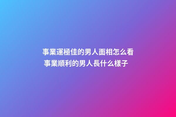 事業運極佳的男人面相怎么看 事業順利的男人長什么樣子